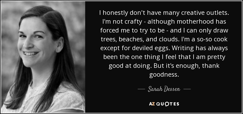 I honestly don't have many creative outlets. I'm not crafty - although motherhood has forced me to try to be - and I can only draw trees, beaches, and clouds. I'm a so-so cook except for deviled eggs. Writing has always been the one thing I feel that I am pretty good at doing. But it's enough, thank goodness. - Sarah Dessen