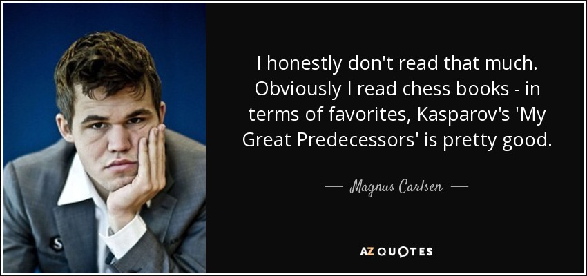 I honestly don't read that much. Obviously I read chess books - in terms of favorites, Kasparov's 'My Great Predecessors' is pretty good. - Magnus Carlsen