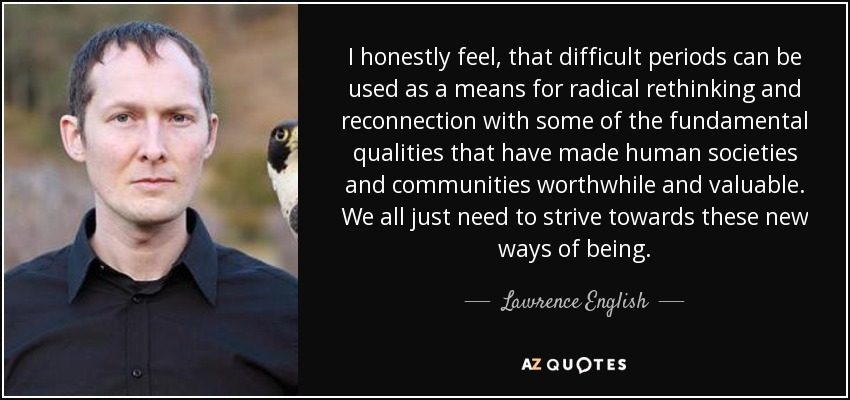 I honestly feel, that difficult periods can be used as a means for radical rethinking and reconnection with some of the fundamental qualities that have made human societies and communities worthwhile and valuable. We all just need to strive towards these new ways of being. - Lawrence English