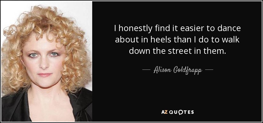 I honestly find it easier to dance about in heels than I do to walk down the street in them. - Alison Goldfrapp