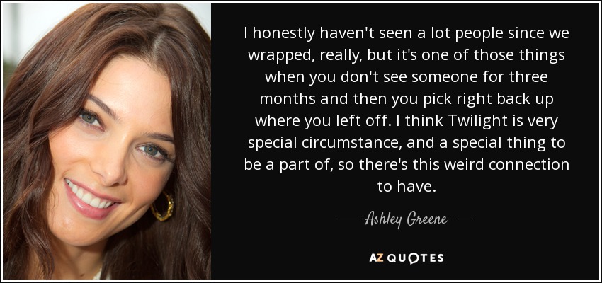 I honestly haven't seen a lot people since we wrapped, really, but it's one of those things when you don't see someone for three months and then you pick right back up where you left off. I think Twilight is very special circumstance, and a special thing to be a part of, so there's this weird connection to have. - Ashley Greene