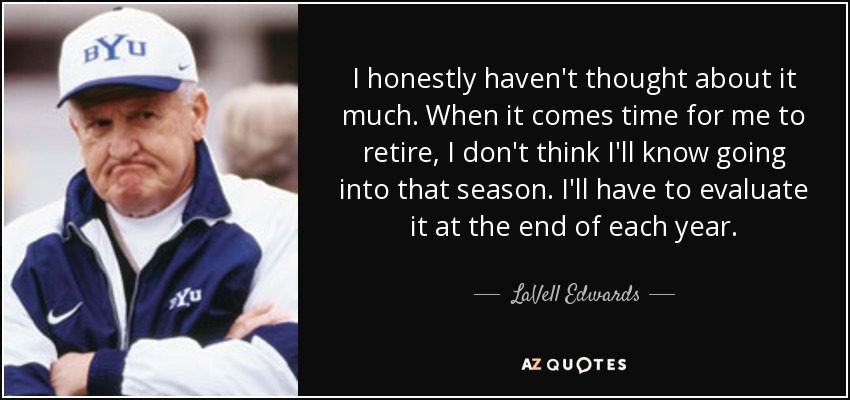 I honestly haven't thought about it much. When it comes time for me to retire, I don't think I'll know going into that season. I'll have to evaluate it at the end of each year. - LaVell Edwards