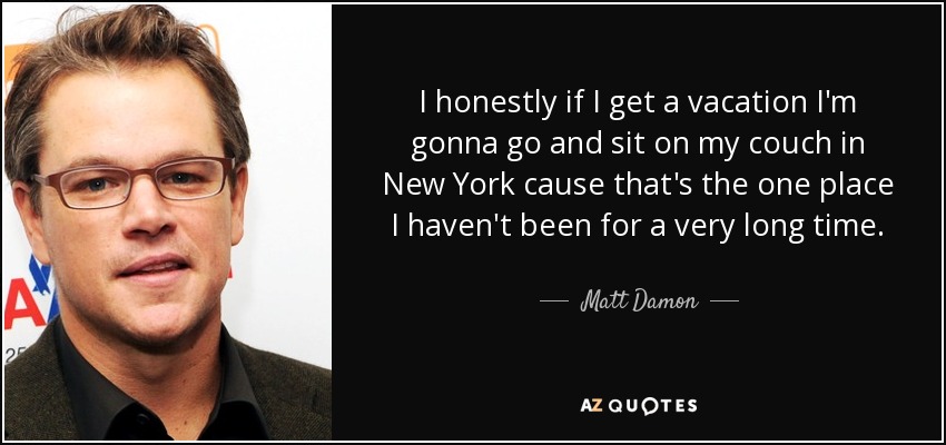 I honestly if I get a vacation I'm gonna go and sit on my couch in New York cause that's the one place I haven't been for a very long time. - Matt Damon