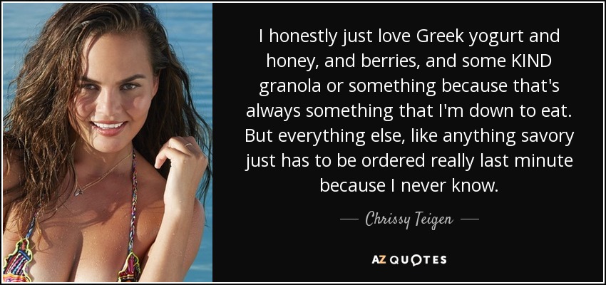 I honestly just love Greek yogurt and honey, and berries, and some KIND granola or something because that's always something that I'm down to eat. But everything else, like anything savory just has to be ordered really last minute because I never know. - Chrissy Teigen