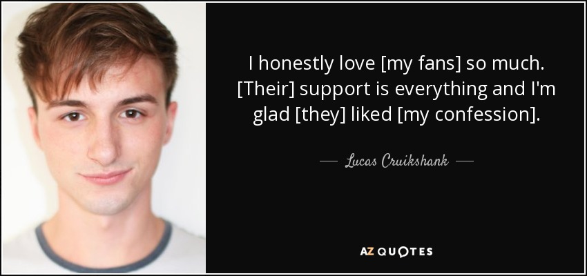 I honestly love [my fans] so much. [Their] support is everything and I'm glad [they] liked [my confession]. - Lucas Cruikshank