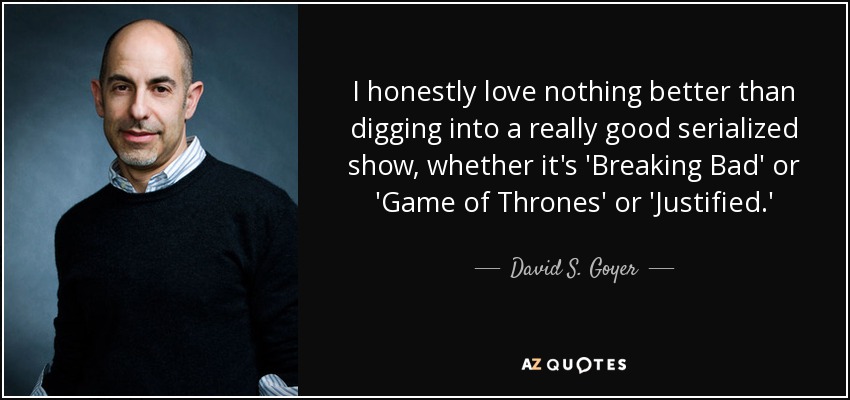 I honestly love nothing better than digging into a really good serialized show, whether it's 'Breaking Bad' or 'Game of Thrones' or 'Justified.' - David S. Goyer