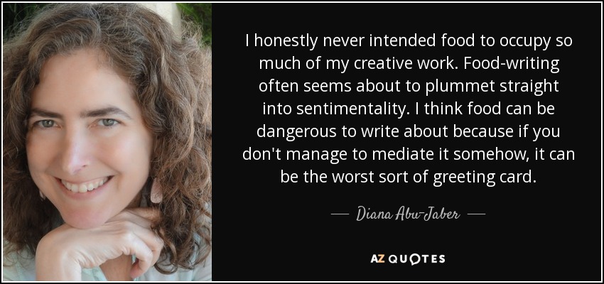 I honestly never intended food to occupy so much of my creative work. Food-writing often seems about to plummet straight into sentimentality. I think food can be dangerous to write about because if you don't manage to mediate it somehow, it can be the worst sort of greeting card. - Diana Abu-Jaber