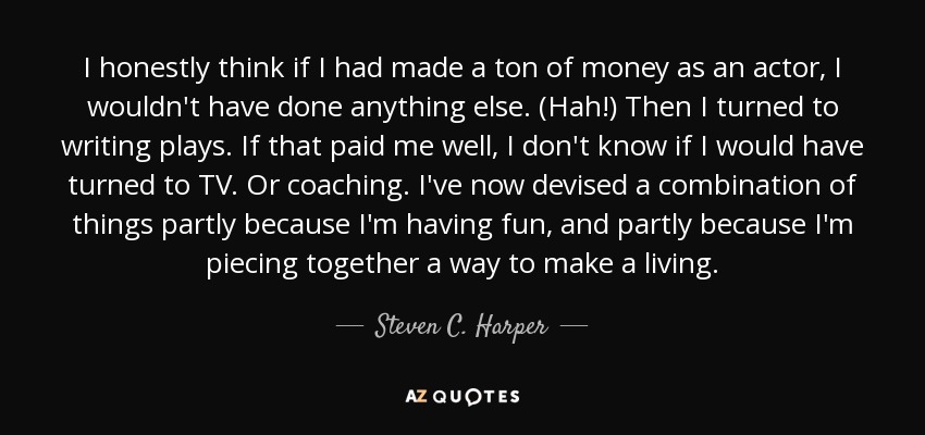 I honestly think if I had made a ton of money as an actor, I wouldn't have done anything else. (Hah!) Then I turned to writing plays. If that paid me well, I don't know if I would have turned to TV. Or coaching. I've now devised a combination of things partly because I'm having fun, and partly because I'm piecing together a way to make a living. - Steven C. Harper