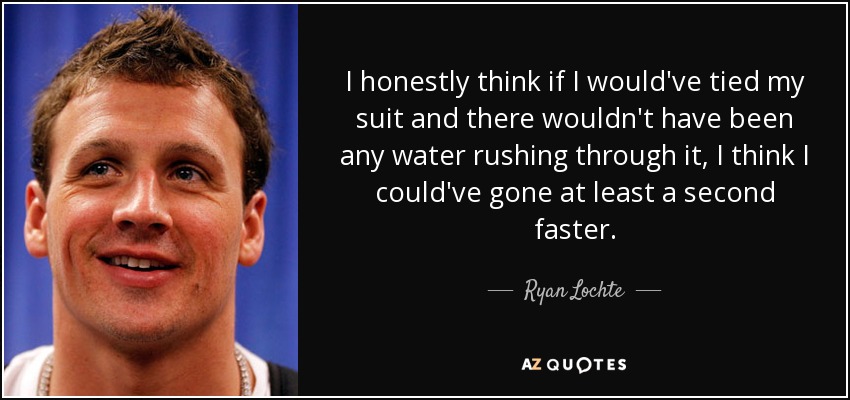 I honestly think if I would've tied my suit and there wouldn't have been any water rushing through it, I think I could've gone at least a second faster. - Ryan Lochte