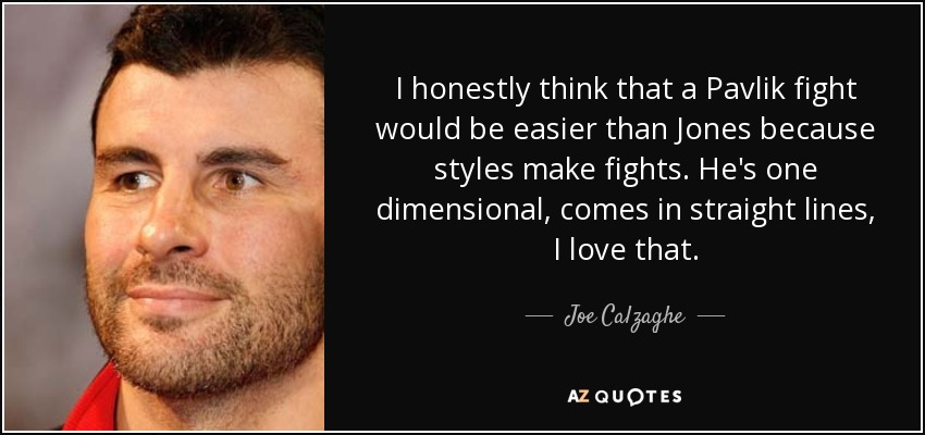 I honestly think that a Pavlik fight would be easier than Jones because styles make fights. He's one dimensional, comes in straight lines, I love that. - Joe Calzaghe