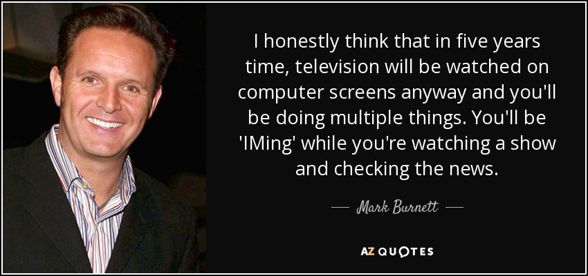 I honestly think that in five years time, television will be watched on computer screens anyway and you'll be doing multiple things. You'll be 'IMing' while you're watching a show and checking the news. - Mark Burnett