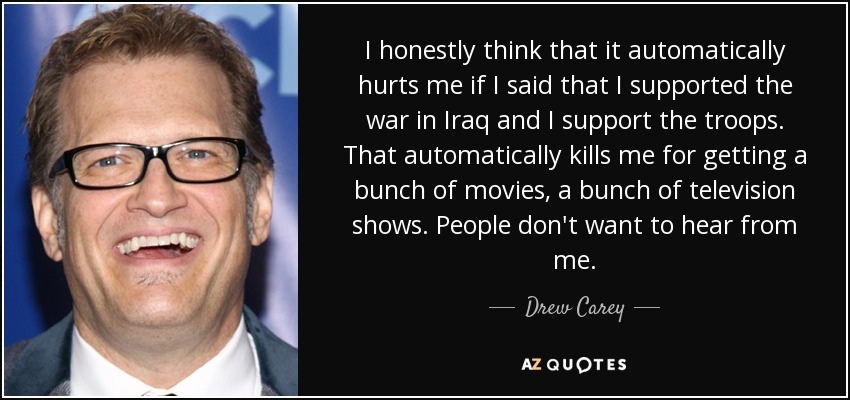 I honestly think that it automatically hurts me if I said that I supported the war in Iraq and I support the troops. That automatically kills me for getting a bunch of movies, a bunch of television shows. People don't want to hear from me. - Drew Carey
