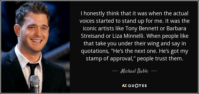 I honestly think that it was when the actual voices started to stand up for me. It was the iconic artists like Tony Bennett or Barbara Streisand or Liza Minnelli. When people like that take you under their wing and say in quotations, 