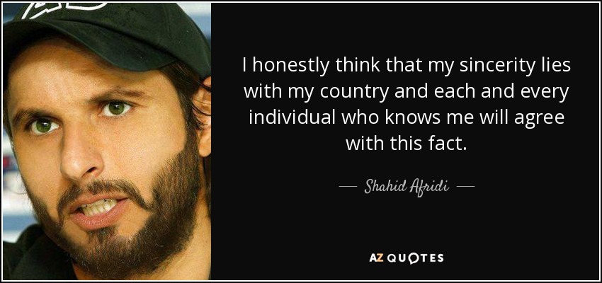 I honestly think that my sincerity lies with my country and each and every individual who knows me will agree with this fact. - Shahid Afridi