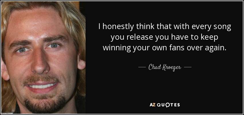 I honestly think that with every song you release you have to keep winning your own fans over again. - Chad Kroeger