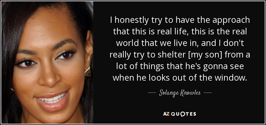 I honestly try to have the approach that this is real life, this is the real world that we live in, and I don't really try to shelter [my son] from a lot of things that he's gonna see when he looks out of the window. - Solange Knowles