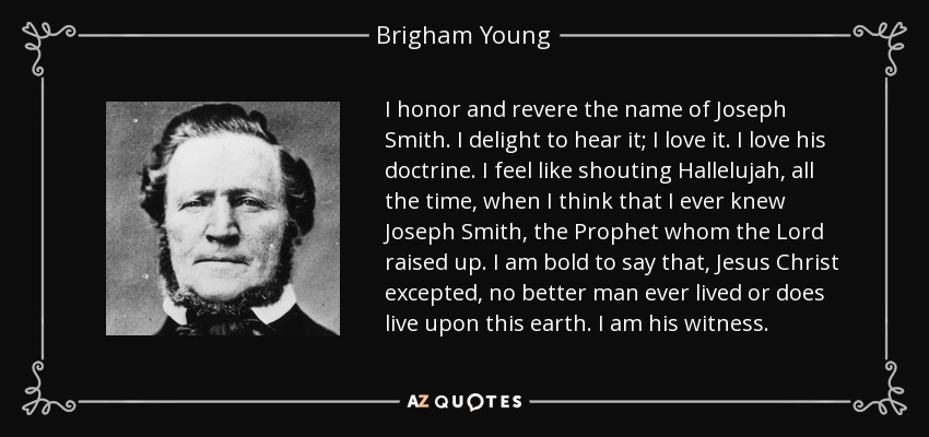 I honor and revere the name of Joseph Smith. I delight to hear it; I love it. I love his doctrine. I feel like shouting Hallelujah, all the time, when I think that I ever knew Joseph Smith, the Prophet whom the Lord raised up. I am bold to say that, Jesus Christ excepted, no better man ever lived or does live upon this earth. I am his witness. - Brigham Young