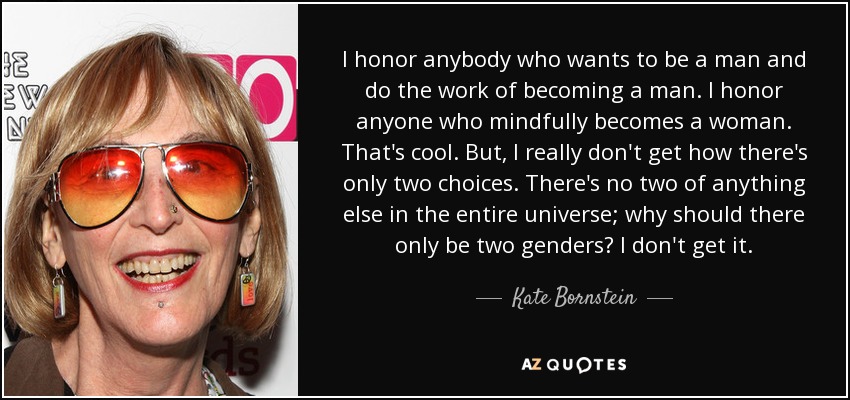 I honor anybody who wants to be a man and do the work of becoming a man. I honor anyone who mindfully becomes a woman. That's cool. But, I really don't get how there's only two choices. There's no two of anything else in the entire universe; why should there only be two genders? I don't get it. - Kate Bornstein