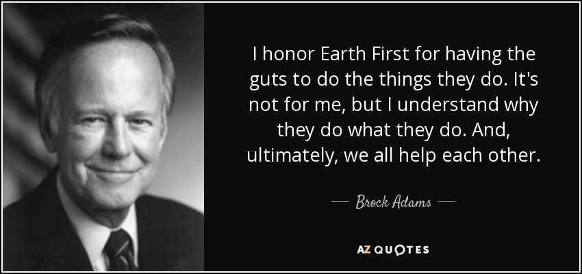 I honor Earth First for having the guts to do the things they do. It's not for me, but I understand why they do what they do. And, ultimately, we all help each other. - Brock Adams