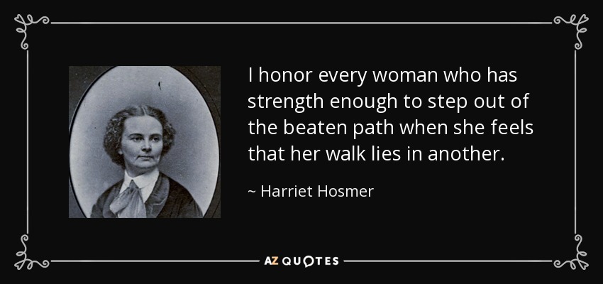 I honor every woman who has strength enough to step out of the beaten path when she feels that her walk lies in another. - Harriet Hosmer