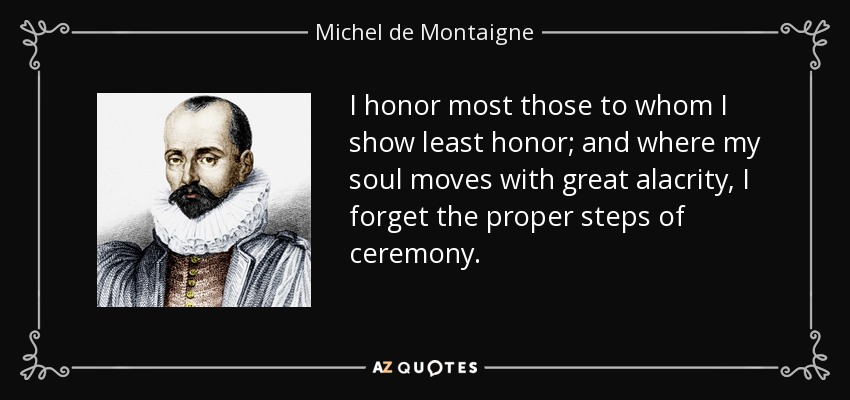 I honor most those to whom I show least honor; and where my soul moves with great alacrity, I forget the proper steps of ceremony. - Michel de Montaigne