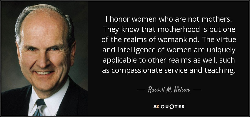 I honor women who are not mothers. They know that motherhood is but one of the realms of womankind. The virtue and intelligence of women are uniquely applicable to other realms as well, such as compassionate service and teaching. - Russell M. Nelson