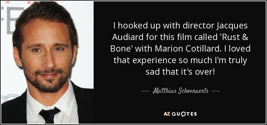 I hooked up with director Jacques Audiard for this film called 'Rust & Bone' with Marion Cotillard. I loved that experience so much I'm truly sad that it's over! - Matthias Schoenaerts