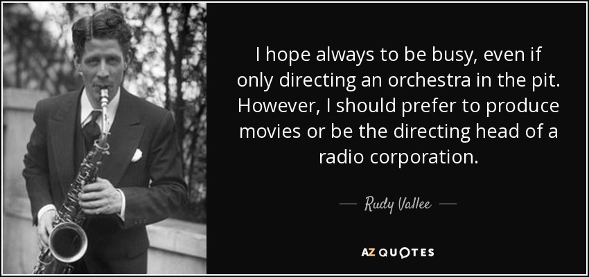 I hope always to be busy, even if only directing an orchestra in the pit. However, I should prefer to produce movies or be the directing head of a radio corporation. - Rudy Vallee