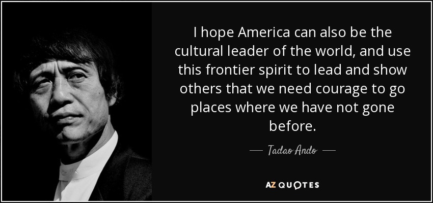 I hope America can also be the cultural leader of the world, and use this frontier spirit to lead and show others that we need courage to go places where we have not gone before. - Tadao Ando