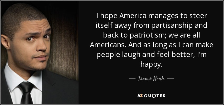 I hope America manages to steer itself away from partisanship and back to patriotism; we are all Americans. And as long as I can make people laugh and feel better, I'm happy. - Trevor Noah