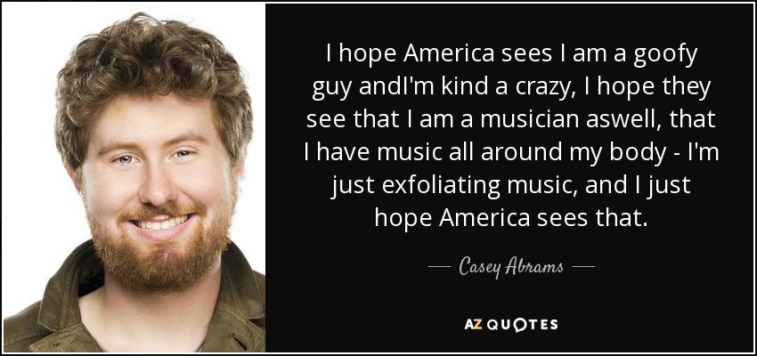 I hope America sees I am a goofy guy andI'm kind a crazy, I hope they see that I am a musician aswell, that I have music all around my body - I'm just exfoliating music, and I just hope America sees that. - Casey Abrams