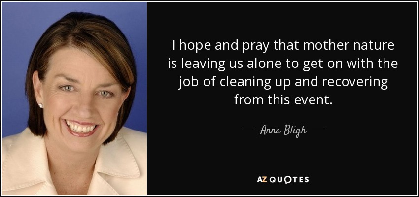 I hope and pray that mother nature is leaving us alone to get on with the job of cleaning up and recovering from this event. - Anna Bligh