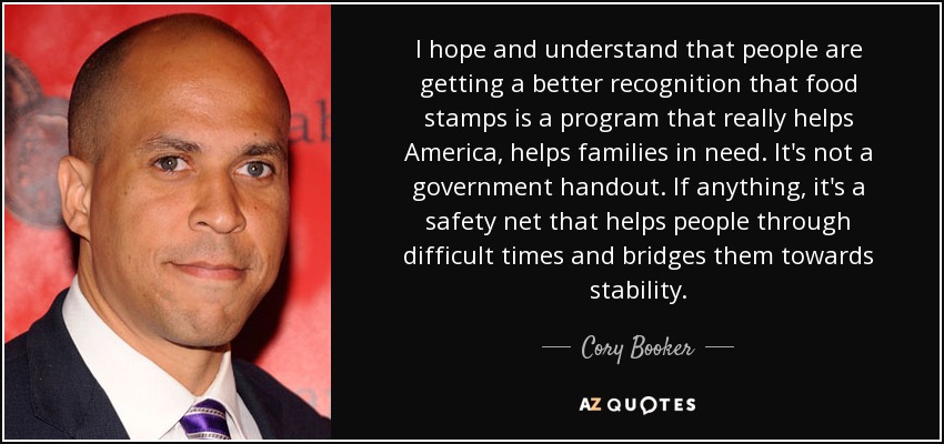 I hope and understand that people are getting a better recognition that food stamps is a program that really helps America, helps families in need. It's not a government handout. If anything, it's a safety net that helps people through difficult times and bridges them towards stability. - Cory Booker