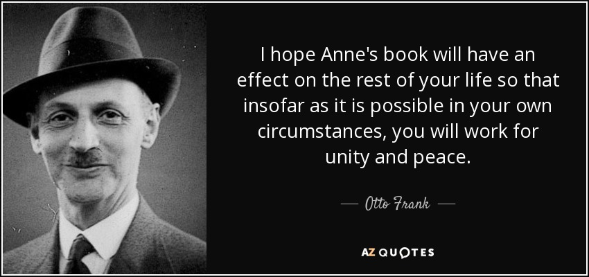 I hope Anne's book will have an effect on the rest of your life so that insofar as it is possible in your own circumstances, you will work for unity and peace. - Otto Frank