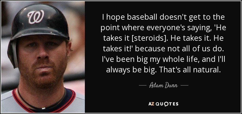 I hope baseball doesn't get to the point where everyone's saying, 'He takes it [steroids]. He takes it. He takes it!' because not all of us do. I've been big my whole life, and I'll always be big. That's all natural. - Adam Dunn