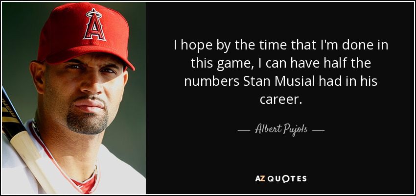 I hope by the time that I'm done in this game, I can have half the numbers Stan Musial had in his career. - Albert Pujols