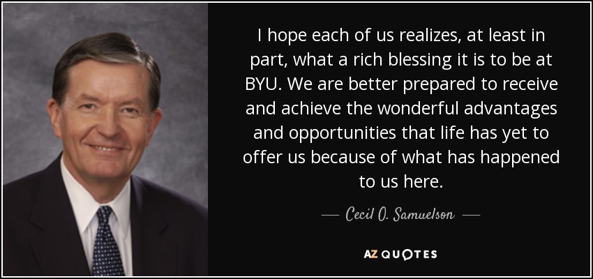 I hope each of us realizes, at least in part, what a rich blessing it is to be at BYU. We are better prepared to receive and achieve the wonderful advantages and opportunities that life has yet to offer us because of what has happened to us here. - Cecil O. Samuelson
