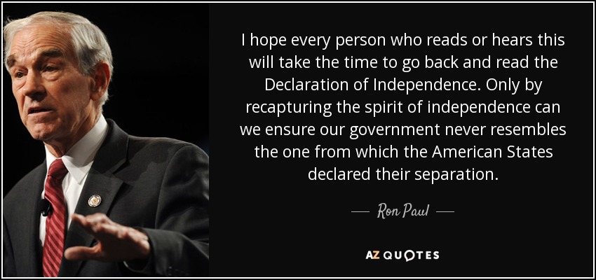 I hope every person who reads or hears this will take the time to go back and read the Declaration of Independence. Only by recapturing the spirit of independence can we ensure our government never resembles the one from which the American States declared their separation. - Ron Paul