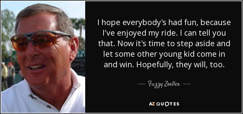 I hope everybody's had fun, because I've enjoyed my ride. I can tell you that. Now it's time to step aside and let some other young kid come in and win. Hopefully, they will, too. - Fuzzy Zoeller
