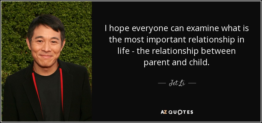 I hope everyone can examine what is the most important relationship in life - the relationship between parent and child. - Jet Li