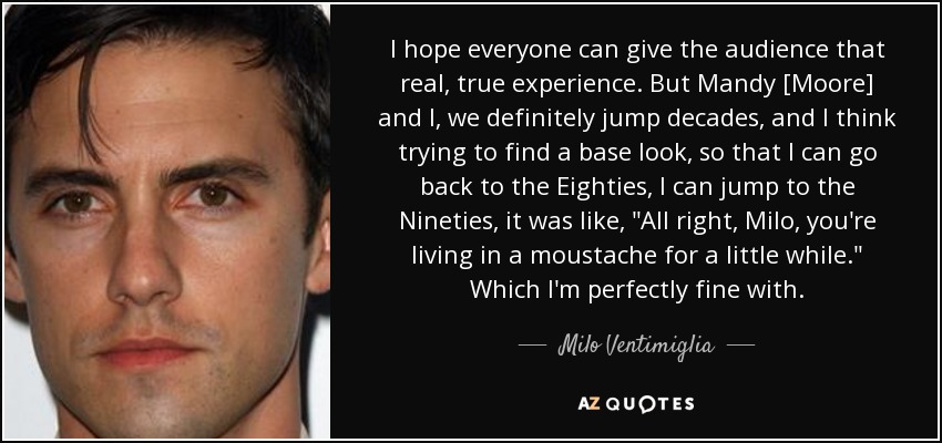 I hope everyone can give the audience that real, true experience. But Mandy [Moore] and I, we definitely jump decades, and I think trying to find a base look, so that I can go back to the Eighties, I can jump to the Nineties, it was like, 