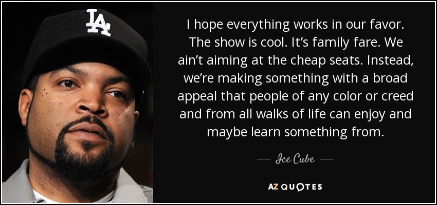 I hope everything works in our favor. The show is cool. It’s family fare. We ain’t aiming at the cheap seats. Instead, we’re making something with a broad appeal that people of any color or creed and from all walks of life can enjoy and maybe learn something from. - Ice Cube