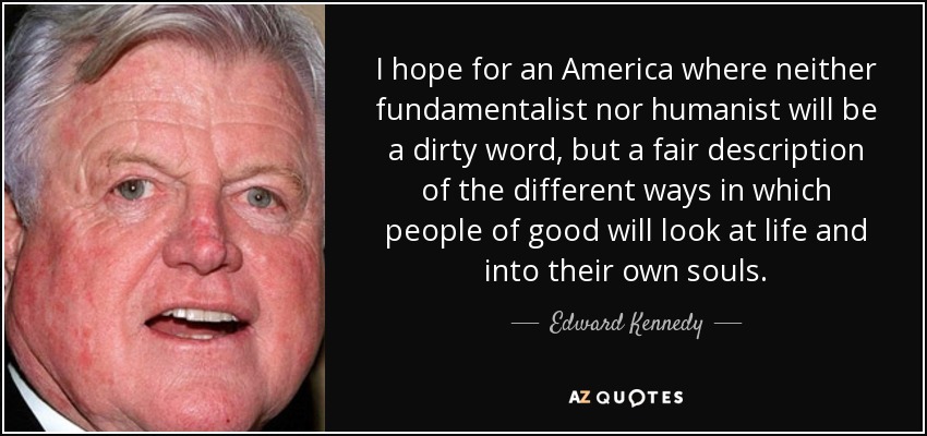I hope for an America where neither fundamentalist nor humanist will be a dirty word, but a fair description of the different ways in which people of good will look at life and into their own souls. - Edward Kennedy