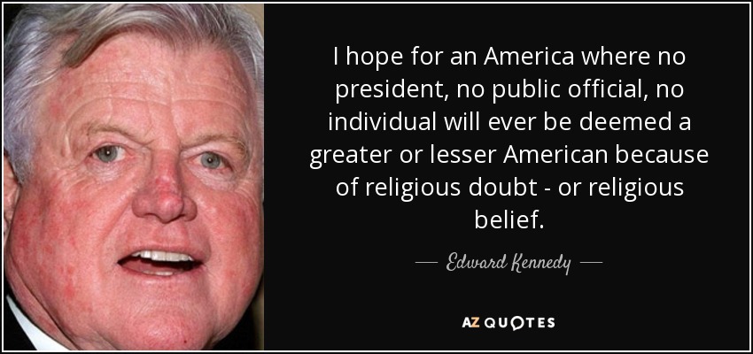 I hope for an America where no president, no public official, no individual will ever be deemed a greater or lesser American because of religious doubt - or religious belief. - Edward Kennedy