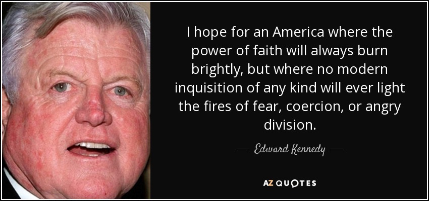 I hope for an America where the power of faith will always burn brightly, but where no modern inquisition of any kind will ever light the fires of fear, coercion, or angry division. - Edward Kennedy