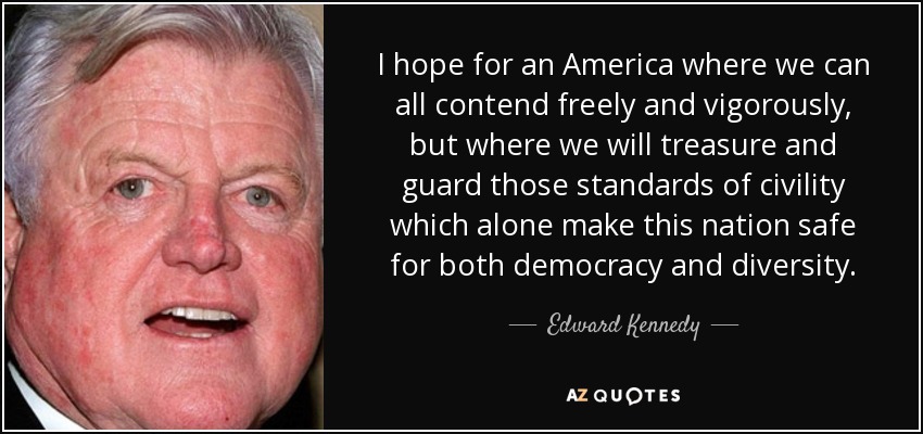 I hope for an America where we can all contend freely and vigorously, but where we will treasure and guard those standards of civility which alone make this nation safe for both democracy and diversity. - Edward Kennedy