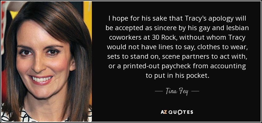 I hope for his sake that Tracy's apology will be accepted as sincere by his gay and lesbian coworkers at 30 Rock, without whom Tracy would not have lines to say, clothes to wear, sets to stand on, scene partners to act with, or a printed-out paycheck from accounting to put in his pocket. - Tina Fey