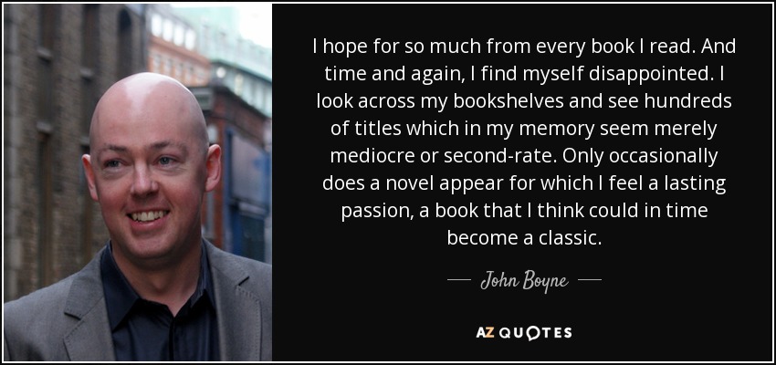 I hope for so much from every book I read. And time and again, I find myself disappointed. I look across my bookshelves and see hundreds of titles which in my memory seem merely mediocre or second-rate. Only occasionally does a novel appear for which I feel a lasting passion, a book that I think could in time become a classic. - John Boyne