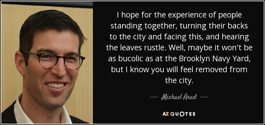 I hope for the experience of people standing together, turning their backs to the city and facing this, and hearing the leaves rustle. Well, maybe it won't be as bucolic as at the Brooklyn Navy Yard, but I know you will feel removed from the city. - Michael Arad