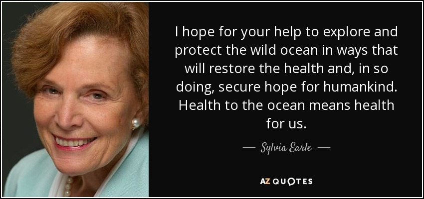 I hope for your help to explore and protect the wild ocean in ways that will restore the health and, in so doing, secure hope for humankind. Health to the ocean means health for us. - Sylvia Earle